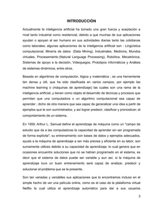 3
INTRODUCCIÓN
Actualmente la inteligencia artificial ha tomado una gran fuerza y aceptación a
nivel tanto industrial como residencial, debido a que muchas de sus aplicaciones
ayudan o apoyan al ser humano en sus actividades diarias tanto las cotidianas
como laborales; algunas aplicaciones de la inteligencia artificial son : Lingüística
computacional, Minería de datos (Data Mining), Industriales, Medicina, Mundos
virtuales, Procesamiento (Natural Language Processing), Robótica, Mecatrónica,
Sistemas de apoyo a la decisión, Videojuegos, Prototipos informáticos y Análisis
de sistemas dinámicos, entre otros.
Basada en algoritmos de computación, lógica y matemática ; es una herramienta
tan densa y útil, que ha sido clasificada en varios campos, por ejemplo las
machine learning o (máquinas de aprendizaje) las cuales son una rama de la
inteligencia artificial, y tienen como objeto el desarrollo de técnicas y procesos que
permitan que una computadora o un algoritmo computacional sea capaz de
aprender ; dicho de otra manera que sea capaz de generalizar una idea a partir de
ejemplos que le son suministrados; y así lograr predecir, clasificar y pronosticar; el
comportamiento de un sistema.
En 1959, Arthur L. Samuel define el aprendizaje de máquina como un "campo de
estudio que da a las computadoras la capacidad de aprender sin ser programada
de forma explícita"; su entrenamiento con bases de datos y ejemplos adecuados,
ayuda a la máquina de aprendizaje a ser más precisa y eficiente en su labor, son
sumamente utilices debido a su capacidad de aprendizaje; lo cual genera que en
ocasiones encuentre soluciones que no se habían programado en el sistema, es
decir que el sistema de datos puede ser variable y aun así, si la máquina de
aprendizaje tuvo un buen entrenamiento será capaz de analizar, predecir y
solucionar el problema que se le presente.
Son tan variadas y versátiles sus aplicaciones que lo encontramos incluso en el
simple hecho de ver una película online, como es el caso de la plataforma virtual
Netflix la cual utiliza el aprendizaje automático para dar a sus usuarios
 