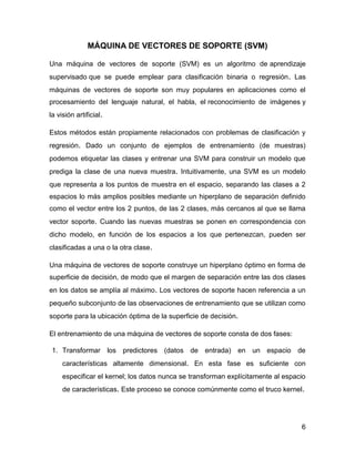 6
MÁQUINA DE VECTORES DE SOPORTE (SVM)
Una máquina de vectores de soporte (SVM) es un algoritmo de aprendizaje
supervisado que se puede emplear para clasificación binaria o regresión. Las
máquinas de vectores de soporte son muy populares en aplicaciones como el
procesamiento del lenguaje natural, el habla, el reconocimiento de imágenes y
la visión artificial.
Estos métodos están propiamente relacionados con problemas de clasificación y
regresión. Dado un conjunto de ejemplos de entrenamiento (de muestras)
podemos etiquetar las clases y entrenar una SVM para construir un modelo que
prediga la clase de una nueva muestra. Intuitivamente, una SVM es un modelo
que representa a los puntos de muestra en el espacio, separando las clases a 2
espacios lo más amplios posibles mediante un hiperplano de separación definido
como el vector entre los 2 puntos, de las 2 clases, más cercanos al que se llama
vector soporte. Cuando las nuevas muestras se ponen en correspondencia con
dicho modelo, en función de los espacios a los que pertenezcan, pueden ser
clasificadas a una o la otra clase.
Una máquina de vectores de soporte construye un hiperplano óptimo en forma de
superficie de decisión, de modo que el margen de separación entre las dos clases
en los datos se amplía al máximo. Los vectores de soporte hacen referencia a un
pequeño subconjunto de las observaciones de entrenamiento que se utilizan como
soporte para la ubicación óptima de la superficie de decisión.
El entrenamiento de una máquina de vectores de soporte consta de dos fases:
1. Transformar los predictores (datos de entrada) en un espacio de
características altamente dimensional. En esta fase es suficiente con
especificar el kernel; los datos nunca se transforman explícitamente al espacio
de características. Este proceso se conoce comúnmente como el truco kernel.
 