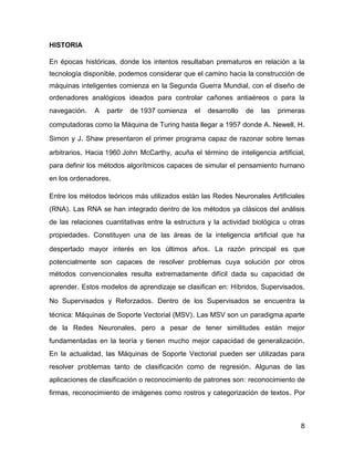 8
HISTORIA
En épocas históricas, donde los intentos resultaban prematuros en relación a la
tecnología disponible, podemos considerar que el camino hacia la construcción de
máquinas inteligentes comienza en la Segunda Guerra Mundial, con el diseño de
ordenadores analógicos ideados para controlar cañones antiaéreos o para la
navegación. A partir de 1937 comienza el desarrollo de las primeras
computadoras como la Máquina de Turing hasta llegar a 1957 donde A. Newell, H.
Simon y J. Shaw presentaron el primer programa capaz de razonar sobre temas
arbitrarios. Hacia 1960 John McCarthy, acuña el término de inteligencia artificial,
para definir los métodos algorítmicos capaces de simular el pensamiento humano
en los ordenadores.
Entre los métodos teóricos más utilizados están las Redes Neuronales Artificiales
(RNA). Las RNA se han integrado dentro de los métodos ya clásicos del análisis
de las relaciones cuantitativas entre la estructura y la actividad biológica u otras
propiedades. Constituyen una de las áreas de la inteligencia artificial que ha
despertado mayor interés en los últimos años. La razón principal es que
potencialmente son capaces de resolver problemas cuya solución por otros
métodos convencionales resulta extremadamente difícil dada su capacidad de
aprender. Estos modelos de aprendizaje se clasifican en: Híbridos, Supervisados,
No Supervisados y Reforzados. Dentro de los Supervisados se encuentra la
técnica: Máquinas de Soporte Vectorial (MSV). Las MSV son un paradigma aparte
de la Redes Neuronales, pero a pesar de tener similitudes están mejor
fundamentadas en la teoría y tienen mucho mejor capacidad de generalización.
En la actualidad, las Máquinas de Soporte Vectorial pueden ser utilizadas para
resolver problemas tanto de clasificación como de regresión. Algunas de las
aplicaciones de clasificación o reconocimiento de patrones son: reconocimiento de
firmas, reconocimiento de imágenes como rostros y categorización de textos. Por
 