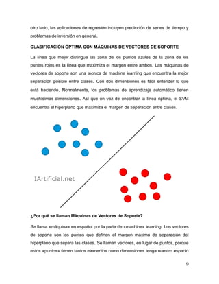 9
otro lado, las aplicaciones de regresión incluyen predicción de series de tiempo y
problemas de inversión en general.
CLASIFICACIÓN ÓPTIMA CON MÁQUINAS DE VECTORES DE SOPORTE
La línea que mejor distingue las zona de los puntos azules de la zona de los
puntos rojos es la línea que maximiza el margen entre ambos. Las máquinas de
vectores de soporte son una técnica de machine learning que encuentra la mejor
separación posible entre clases. Con dos dimensiones es fácil entender lo que
está haciendo. Normalmente, los problemas de aprendizaje automático tienen
muchísimas dimensiones. Así que en vez de encontrar la línea óptima, el SVM
encuentra el hiperplano que maximiza el margen de separación entre clases.
¿Por qué se llaman Máquinas de Vectores de Soporte?
Se llama «máquina» en español por la parte de «machine» learning. Los vectores
de soporte son los puntos que definen el margen máximo de separación del
hiperplano que separa las clases. Se llaman vectores, en lugar de puntos, porque
estos «puntos» tienen tantos elementos como dimensiones tenga nuestro espacio
 