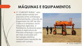 MÁQUINAS E EQUIPAMENTOS
 O “CURIOSITY RURAL” vem
sendo desenvolvido em
parceria entre a Embrapa
Instrumentação, a Escola de
Engenharia da USP de São
Carlos e a empresa Jacto
Máquinas Agrícolas, a
Plataforma Autônoma para
apoio à Agricultura de
Precisão emprega o que há
de mais avançado em
tecnologia robótica
modular para aquisição de
dados em campo.
 Fonte: EMBRAPA
 