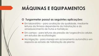 MÁQUINAS E EQUIPAMENTOS
O Turgormeter possui as seguintes aplicações:
 Em laboratório – para avaliação da qualidade, mediante
leituras da firmeza dependente da hidratação e do
amadurecimento de frutas e hortaliças;
 Em campo - para leituras da pressão de turgescência celular,
em estudos de ecofisiologia;
 Na irrigação - para manejo em acionamento automático em
resposta ao estado de hidratação da planta;
 