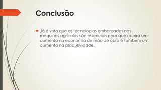 Conclusão
 Já é visto que as tecnologias embarcadas nas
máquinas agrícolas são essenciais para que ocorra um
aumento na economia de mão de obra e também um
aumento na produtividade.
 