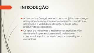 INTRODUÇÃO
 A mecanização agrícola tem como objetivo o emprego
adequado de máquinas e equipamentos, visando sua
otimização e viabilidade da obtenção de altas
produtividades agrícolas.
 Os tipos de máquinas e implementos agrícolas vão
desde um simples motosserra até colhedoras
computadorizadas por meio de processos digitais e
eletrônicos.
 