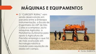 MÁQUINAS E EQUIPAMENTOS
 O “CURIOSITY RURAL” vem
sendo desenvolvido em
parceria entre a Embrapa
Instrumentação, a Escola de
Engenharia da USP de São
Carlos e a empresa Jacto
Máquinas Agrícolas, a
Plataforma Autônoma para
apoio à Agricultura de
Precisão emprega o que há
de mais avançado em
tecnologia robótica
modular para aquisição de
dados em campo.
 Fonte: EMBRAPA
 