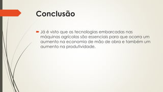 Conclusão
 Já é visto que as tecnologias embarcadas nas
máquinas agrícolas são essenciais para que ocorra um
aumento na economia de mão de obra e também um
aumento na produtividade.
 