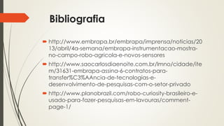 Bibliografia
 http://www.embrapa.br/embrapa/imprensa/noticias/20
13/abril/4a-semana/embrapa-instrumentacao-mostra-
no-campo-robo-agricola-e-novos-sensores
 http://www.saocarlosdiaenoite.com.br/lmno/cidade/ite
m/31631-embrapa-assina-6-contratos-para-
transfer%C3%AAncia-de-tecnologias-e-
desenvolvimento-de-pesquisas-com-o-setor-privado
 http://www.planobrazil.com/robo-curiosity-brasileiro-e-
usado-para-fazer-pesquisas-em-lavouras/comment-
page-1/
 
