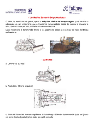 - Unidades Escavo-Empurradoras
O trator de esteira ou de pneus, que é a máquina básica da terraplenagem, pode receber a
adaptação de um implemento que o transforma numa unidade capaz de escavar e empurrar a
terra, chamando-se por isso, unidade escavo-empurradora.
Esse implemento é denominado lâmina e o equipamento passa a denominar-se trator de lâmina
ou buldôzer.
- Lâminas
a) Lâmina fixa ou Reta
b) Angledôzer (lâmina angulável)
c) Tiltdôzer/ Tip-dozer (lâminas anguláveis e inclináveis) – buldôzer ou lâmina que pode ser girada
em torno do eixo longitudinal do trator ao qualé aplicada
 