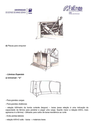 d) Placas para empurrar
- Lâminas Especiais
a) Universal - “U”
- Para grandes cargas
- Para grandes distâncias
- relação kW/metro da borda cortante (largura) – baixa (essa relação é uma indicação da
capacidade da lâmina para penetrar e pegar uma carga. Quanto maior a relação kW/m, mais
agressiva é a lâmina) - Utilizada para solos de baixa resistência ao corte
- Evita perdas laterais
- relação kW/m3 solto - baixa → materiais leves
 