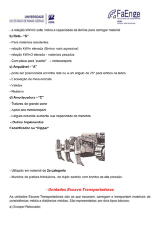 - a relação kW/m3 solto indica a capacidade da lâmina para carregar material
b) Reta - “S”
- Para materiais resistentes
- relação kW/m elevada (lâmina mais agressiva)
- relação kW/m3 elevada - materiais pesados
- Com placa para “pusher” → motoscrapers
c) Angulável - “A”
- pode ser posicionada em linha reta ou a um ângulo de 25º para ambos os lados
- Escavação de meia encosta
- Valetas
- Reaterro
d) Amortecedora - “C”
- Tratores de grande porte
- Apoio aos motoscrapers
- Largura reduzida aumenta sua capacidade de manobra
- Outros Implementos
Escarificador ou “Ripper”
- Utilizado em material de 2a categoria
- Munidos de pistões hidráulicos, de duplo sentido com bomba de alta pressão.
- Unidades Escavo-Transportadoras
As unidades Escavo-Transportadoras são as que escavam, carregam e transportam materiais de
consistências média a distâncias médias. São representadas por dois tipos básicos:
a) Scraper Rebocado;
 