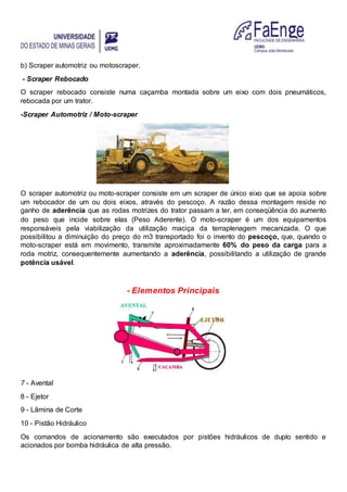 b) Scraper automotriz ou motoscraper.
- Scraper Rebocado
O scraper rebocado consiste numa caçamba montada sobre um eixo com dois pneumáticos,
rebocada por um trator.
-Scraper Automotriz / Moto-scraper
O scraper automotriz ou moto-scraper consiste em um scraper de único eixo que se apoia sobre
um rebocador de um ou dois eixos, através do pescoço. A razão dessa montagem reside no
ganho de aderência que as rodas motrizes do trator passam a ter, em conseqüência do aumento
do peso que incide sobre elas (Peso Aderente). O moto-scraper é um dos equipamentos
responsáveis pela viabilização da utilização maciça da terraplenagem mecanizada. O que
possibilitou a diminuição do preço do m3 transportado foi o invento do pescoço, que, quando o
moto-scraper está em movimento, transmite aproximadamente 60% do peso da carga para a
roda motriz, consequentemente aumentando a aderência, possibilitando a utilização de grande
potência usável.
- Elementos Principais
7 - Avental
8 - Ejetor
9 - Lâmina de Corte
10 - Pistão Hidráulico
Os comandos de acionamento são executados por pistões hidráulicos de duplo sentido e
acionados por bomba hidráulica de alta pressão.
 
