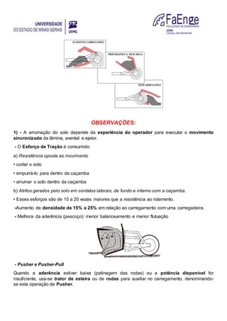 OBSERVAÇÕES:
1) - A arrumação do solo depende da experiência do operador para executar o movimento
sincronizado da lâmina, avental e ejetor.
- O Esforço de Tração é consumido:
a) Resistência oposta ao movimento
• cortar o solo
• empurrá-lo para dentro da caçamba
• arrumar o solo dentro da caçamba
b) Atritos gerados pelo solo em contatos laterais, de fundo e interno com a caçamba.
• Esses esforços são de 10 a 20 vezes maiores que a resistência ao rolamento.
-Aumento de densidade de 15% a 25% em relação ao carregamento com uma carregadeira.
- Melhora da aderência (pescoço): menor balanceamento e menor flutuação
- Pusher e Pusher-Pull
Quando a aderência estiver baixa (patinagem das rodas) ou a potência disponível for
insuficiente, usa-se trator de esteira ou de rodas para auxiliar no carregamento, denominando-
se esta operação de Pusher.
 