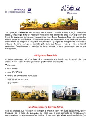 Na operação Pusher-Pull são utilizados motoscrapers com dois motores e tração nas quatro
rodas. Como a força de tração nas quatro rodas ainda não é suficiente, criou-se um dispositivo em
forma de gancho que acopla um motoscraper ao outro. Dessa forma o esforço das 8 rodas dos
dois motoscrapers acoplados é utilizado para carregar um dos scrapers e em seguida o outro. Os
motoscrapers se acoplam e se ajudam mutuamente na operação de carregamento. Enquanto a
máquina da frente carrega, é auxiliada pela outra que fornece o esforço trator adicional
necessário. Posteriormente a máquina da frente traciona o outro motoscraper, para o seu
carregamento.
- Máquinas Especiais
a) Motoscrapers com 2 (dois) motores - É o que possui o eixo traseiro também provido de força
motriz - “Twin” ou seja motores geminados que funcionam em conjunto.
Vantagens:
• maior potência
• maior ADERÊNCIA
• trabalho em rampas mais acentuadas
• maior volume transportado
- Equipamentos
-Unidades Escavo-Carregadeiras
São as unidades que “escavam” e carregam o material sobre um outro equipamento, que o
transporta até o local da descarga, de modo que o ciclo completo da terraplenagem,
compreendendo as quatro operações básicas, é executado por duas máquinas distintas (as
 