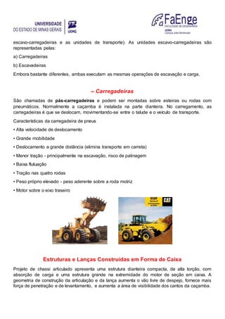 escavo-carregadeiras e as unidades de transporte). As unidades escavo-carregadeiras são
representadas pelas:
a) Carregadeiras
b) Escavadeiras
Embora bastante diferentes, ambas executam as mesmas operações de escavação e carga.
– Carregadeiras
São chamadas de pás-carregadeiras e podem ser montadas sobre esteiras ou rodas com
pneumáticos. Normalmente a caçamba é instalada na parte dianteira. No carregamento, as
carregadeiras é que se deslocam, movimentando-se entre o talude e o veículo de transporte.
Características da carregadeira de pneus
• Alta velocidade de deslocamento
• Grande mobilidade
• Deslocamento a grande distância (elimina transporte em carreta)
• Menor tração - principalmente na escavação, risco de patinagem
• Baixa flutuação
• Tração nas quatro rodas
• Peso próprio elevado - peso aderente sobre a roda motriz
• Motor sobre o eixo traseiro
Estruturas e Lanças Construídas em Forma de Caixa
Projeto de chassi articulado apresenta uma estrutura dianteira compacta, de alta torção, com
absorção de carga e uma estrutura grande na extremidade do motor de seção em caixa. A
geometria de construção da articulação e da lança aumenta o vão livre de despejo, fornece mais
força de penetração e de levantamento, e aumenta a área de visibilidade dos cantos da caçamba.
 