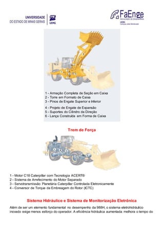 1 - Armação Completa de Seção em Caixa
2 - Torre em Formato de Caixa
3 - Pinos de Engate Superior e Inferior
4 - Projeto de Engate de Expansão
5 - Suportes do Cilindro da Direção
6 - Lança Construída em Forma de Caixa
Trem de Força
1 - Motor C18 Caterpillar com Tecnologia ACERT®
2 - Sistema de Arrefecimento do Motor Separado
3 - Servotransmissão Planetária Caterpillar Controlada Eletronicamente
4 - Conversor de Torque da Embreagem do Rotor (ICTC)
Sistema Hidráulico e Sistema de Monitorização Eletrônica
Além de ser um elemento fundamental no desempenho da 988H, o sistema eletrohidráulico
inovado exige menos esforço do operador. A eficiência hidráulica aumentada melhora o tempo do
 