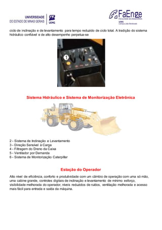 ciclo de inclinação e de levantamento para tempo reduzido de ciclo total. A tradição do sistema
hidráulico confiável e de alto desempenho perpetua-se
Sistema Hidráulico e Sistema de Monitorização Eletrônica
2 - Sistema de Inclinação e Levantamento
3 - Direção Sensível à Carga
4 - Filtragem do Dreno da Caixa
5 - Ventilador por Demanda
6 - Sistema de Monitorização Caterpillar
Estação do Operador
Alto nível de eficiência, conforto e produtividade com um câmbio de operação com uma só mão,
uma cabine grande, controles digitais de inclinação e levantamento de mínimo esforço,
visibilidade melhorada do operador, níveis reduzidos de ruídos, ventilação melhorada e acesso
mais fácil para entrada e saída da máquina.
 