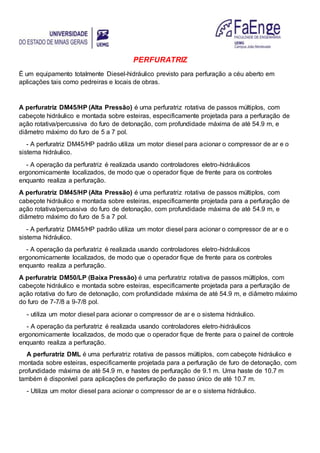 PERFURATRIZ
É um equipamento totalmente Diesel-hidráulico previsto para perfuração a céu aberto em
aplicações tais como pedreiras e locais de obras.
A perfuratriz DM45/HP (Alta Pressão) é uma perfuratriz rotativa de passos múltiplos, com
cabeçote hidráulico e montada sobre esteiras, especificamente projetada para a perfuração de
ação rotativa/percussiva do furo de detonação, com profundidade máxima de até 54.9 m, e
diâmetro máximo do furo de 5 a 7 pol.
- A perfuratriz DM45/HP padrão utiliza um motor diesel para acionar o compressor de ar e o
sistema hidráulico.
- A operação da perfuratriz é realizada usando controladores eletro-hidráulicos
ergonomicamente localizados, de modo que o operador fique de frente para os controles
enquanto realiza a perfuração.
A perfuratriz DM45/HP (Alta Pressão) é uma perfuratriz rotativa de passos múltiplos, com
cabeçote hidráulico e montada sobre esteiras, especificamente projetada para a perfuração de
ação rotativa/percussiva do furo de detonação, com profundidade máxima de até 54.9 m, e
diâmetro máximo do furo de 5 a 7 pol.
- A perfuratriz DM45/HP padrão utiliza um motor diesel para acionar o compressor de ar e o
sistema hidráulico.
- A operação da perfuratriz é realizada usando controladores eletro-hidráulicos
ergonomicamente localizados, de modo que o operador fique de frente para os controles
enquanto realiza a perfuração.
A perfuratriz DM50/LP (Baixa Pressão) é uma perfuratriz rotativa de passos múltiplos, com
cabeçote hidráulico e montada sobre esteiras, especificamente projetada para a perfuração de
ação rotativa do furo de detonação, com profundidade máxima de até 54.9 m, e diâmetro máximo
do furo de 7-7/8 a 9-7/8 pol.
- utiliza um motor diesel para acionar o compressor de ar e o sistema hidráulico.
- A operação da perfuratriz é realizada usando controladores eletro-hidráulicos
ergonomicamente localizados, de modo que o operador fique de frente para o painel de controle
enquanto realiza a perfuração.
A perfuratriz DML é uma perfuratriz rotativa de passos múltiplos, com cabeçote hidráulico e
montada sobre esteiras, especificamente projetada para a perfuração de furo de detonação, com
profundidade máxima de até 54.9 m, e hastes de perfuração de 9.1 m. Uma haste de 10.7 m
também é disponível para aplicações de perfuração de passo único de até 10.7 m.
- Utiliza um motor diesel para acionar o compressor de ar e o sistema hidráulico.
 