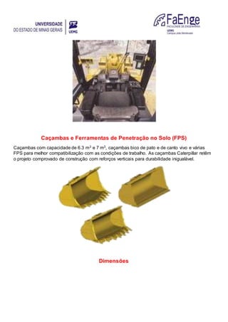 Caçambas e Ferramentas de Penetração no Solo (FPS)
Caçambas com capacidade de 6.3 m3 e 7 m3, caçambas bico de pato e de canto vivo e várias
FPS para melhor compatibilização com as condições de trabalho. As caçambas Caterpillar retêm
o projeto comprovado de construção com reforços verticais para durabilidade inigualável.
Dimensões
 