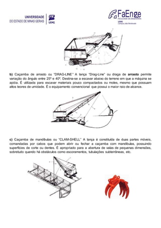 b) Caçamba de arrasto ou “DRAG-LINE” A lança “Drag-Line” ou draga de arrasto permite
variação do ângulo entre 25º e 40º. Destina-se a escavar abaixo do terreno em que a máquina se
apóia. É utilizada para escavar materiais pouco compactados ou moles, mesmo que possuam
altos teores de umidade. É o equipamento convencional que possui o maior raio de alcance.
c) Caçamba de mandíbulas ou “CLAM-SHELL” A lança é constituída de duas partes móveis,
comandadas por cabos que podem abrir ou fechar a caçamba com mandíbulas, possuindo
superfícies de corte ou dentes. É apropriado para a abertura de valas de pequenas dimensões,
sobretudo quando há obstáculos como escoramentos, tubulações subterrâneas, etc.
 
