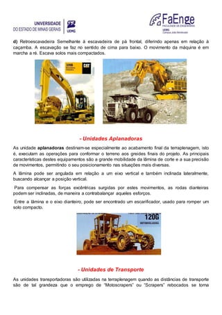 d) Retroescavadeira Semelhante à escavadeira de pá frontal, diferindo apenas em relação à
caçamba. A escavação se faz no sentido de cima para baixo. O movimento da máquina é em
marcha a ré. Escava solos mais compactados.
- Unidades Aplanadoras
As unidade aplanadoras destinam-se especialmente ao acabamento final da terraplenagem, isto
é, executam as operações para conformar o terreno aos greides finais do projeto. As principais
características destes equipamentos são a grande mobilidade da lâmina de corte e a sua precisão
de movimentos, permitindo o seu posicionamento nas situações mais diversas.
A lâmina pode ser angulada em relação a um eixo vertical e também inclinada lateralmente,
buscando alcançar a posição vertical.
Para compensar as forças excêntricas surgidas por estes movimentos, as rodas dianteiras
podem ser inclinadas, de maneira a contrabalançar aqueles esforços.
Entre a lâmina e o eixo dianteiro, pode ser encontrado um escarificador, usado para romper um
solo compacto.
- Unidades de Transporte
As unidades transportadoras são utilizadas na terraplenagem quando as distâncias de transporte
são de tal grandeza que o emprego de “Motoscrapers” ou “Scrapers” rebocados se torna
 