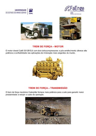 TREM DE FORÇA – MOTOR
O motor diesel Cat® 3512B EUI com dois turbocompressores e pós-arrefecimento oferece alta
potência e confiabilidade nas aplicações de mineração mais exigentes do mundo.
TREM DE FORÇA – TRANSMISSÃO
O trem de força mecânico Caterpillar fornece mais potência para o solo para garantir maior
produtividade e reduzir o custo de operação.
 