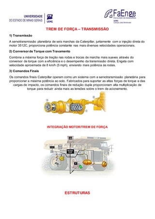 TREM DE FORÇA – TRANSMISSÃO
1) Transmissão
A servotransmissão planetária de seis marchas da Caterpillar, juntamente com a injeção direta do
motor 3512C, proporciona potência constante nas mais diversas velocidades operacionais.
2) Conversor de Torque com Travamento
Combina a máxima força de tração nas rodas e trocas de marcha mais suaves através do
conversor de torque com a eficiência e o desempenho da transmissão direta. Engata com
velocidade aproximada de 8 km/h (5 mph), enviando mais potência às rodas.
3) Comandos Finais
Os comandos finais Caterpillar operam como um sistema com a servotransmissão planetária para
proporcionar a máxima potência ao solo. Fabricados para suportar as altas forças de torque e das
cargas de impacto, os comandos finais de redução dupla proporcionam alta multiplicação de
torque para reduzir ainda mais as tensões sobre o trem de acionamento.
INTEGRAÇÃO MOTOR/TREM DE FORÇA
ESTRUTURAS
 