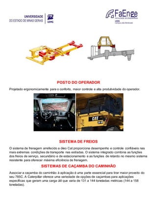 POSTO DO OPERADOR
Projetado ergonomicamente para o conforto, maior controle e alta produtividade do operador.
SISTEMA DE FREIOS
O sistema de frenagem arrefecido a óleo Cat proporciona desempenho e controle confiáveis nas
mais extremas condições de transporte nas estradas. O sistema integrado combina as funções
dos freios de serviço, secundário e de estacionamento e as funções de retardo no mesmo sistema
resistente para oferecer máxima eficiência de frenagem.
SISTEMAS DE CAÇAMBA DO CAMINHÃO
Associar a caçamba do caminhão à aplicação é uma parte essencial para tirar maior proveito do
seu 785C. A Caterpillar oferece uma variedade de opções de caçambas para aplicações
específicas que geram uma carga útil que varia de 131 a 144 toneladas métricas (144 a 158
toneladas).
 