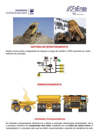 SISTEMA DE MONITORAMENTO
Dados cruciais sobre a integridade da máquina e carga útil mantêm o 785C operando em níveis
máximos de produção.
DIMENCIONAMENTO
- Unidades Compactadoras
As unidades compactadoras destinam-se a efetuar a operação denominada compactação, isto é,
o processo mecânico de compressão dos solos, resultando em um índice de vazios menor. A
compactação é o processo pelo qual se obtém mecanicamente o aumento de resistência do solo.
 