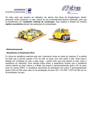 Os solos, para que possam ser utilizados nos aterros das obras de terraplenagem, devem
preencher certos requisitos, ou seja, devem ter seu comportamento técnico melhorado, para que
se transformem em verdadeiro material de construção. Esse objetivo é atingido de maneira
rápida e econômica através das operações de compactação.
-Dimensionamento
- Resistência ao Rolamento (Rro)
É a força de resistência exercida pelo solo / pavimento contra as rodas da máquina. É a medida
da força que é preciso superar a fim de rolar ou puxar uma roda sobre o solo. Essa força é
afetada por condições do solo e pela carga – quanto mais uma roda afunda no solo, maior a
resistência ao rolamento. Para veículos sobre pneus, a experiência mostrou que a resistência
mínima (devido ao atrito interno e à flexão dos pneus) é aproximadamente igual a 2% do peso
bruto do veículo (PBV). A resistência decorrente da penetração dos pneus é aproximadamente
igual a 0,6% do PBV para cada cm de penetração do pneu. Rro = 2% PBV + 0,6% do PBV por cm
de penetração do pneu.
 