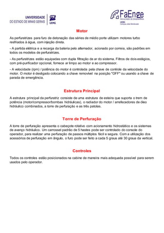 Motor
As perfuratrizes para furo de detonação das séries de médio porte utilizam motores turbo
resfriados à água, com injeção direta.
- A partida elétrica e a recarga da bateria pelo alternador, acionado por correia, são padrões em
todos os modelos de perfuratrizes.
- As perfuratrizes estão equipadas com dupla filtração de ar do sistema. Filtros de dois estágios,
com pré-purificador opcional, fornece ar limpo ao motor e ao compressor.
- A velocidade (rpm) / potência do motor é controlada pela chave de controle da velocidade do
motor. O motor é desligado colocando a chave removível na posição "OFF" ou usando a chave de
parada de emergência.
Estrutura Principal
A estrutura principal da perfuratriz consiste de uma estrutura de esteira que suporta o trem de
potência (motor/compressor/bombas hidráulicas), o radiador do motor / arrefecedores de óleo
hidráulico combinados, a torre de perfuração e as três patolas.
Torre de Perfuração
A torre de perfuração apresenta o cabeçote rotativo com acionamento hidrostático e os sistemas
de avanço hidráulico. Um carrossel padrão de 5 hastes pode ser controlado do console do
operador, para realizar uma perfuração de passos múltiplos fácil e segura. Com a utilização dos
acessórios de perfuração em ângulo, o furo pode ser feito a cada 5 graus até 30 graus da vertical.
Controles
Todos os controles estão posicionados na cabine de maneira mais adequada possível para serem
usados pelo operador.
 