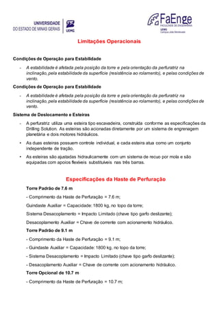 Limitações Operacionais
Condições de Operação para Estabilidade
- A estabilidade é afetada pela posição da torre e pela orientação da perfuratriz na
inclinação, pela estabilidade da superfície (resistência ao rolamento), e pelas condições de
vento.
Condições de Operação para Estabilidade
- A estabilidade é afetada pela posição da torre e pela orientação da perfuratriz na
inclinação, pela estabilidade da superfície (resistência ao rolamento), e pelas condições de
vento.
Sistema de Deslocamento e Esteiras
- A perfuratriz utiliza uma esteira tipo escavadeira, construída conforme as especificações da
Drilling Solution. As esteiras são acionadas diretamente por um sistema de engrenagem
planetária e dois motores hidráulicos.
• As duas esteiras possuem controle individual, e cada esteira atua como um conjunto
independente de tração.
• As esteiras são ajustadas hidraulicamente com um sistema de recuo por mola e são
equipadas com apoios flexíveis substituíveis nas três barras.
Especificações da Haste de Perfuração
Torre Padrão de 7.6 m
- Comprimento da Haste de Perfuração = 7.6 m;
Guindaste Auxiliar = Capacidade: 1800 kg, no topo da torre;
Sistema Desacoplamento = Impacto Limitado (chave tipo garfo deslizante);
Desacoplamento Auxiliar = Chave de corrente com acionamento hidráulico.
Torre Padrão de 9.1 m
- Comprimento da Haste de Perfuração = 9.1 m;
- Guindaste Auxiliar = Capacidade: 1800 kg, no topo da torre;
- Sistema Desacoplamento = Impacto Limitado (chave tipo garfo deslizante);
- Desacoplamento Auxiliar = Chave de corrente com acionamento hidráulico.
Torre Opcional de 10.7 m
- Comprimento da Haste de Perfuração = 10.7 m;
 