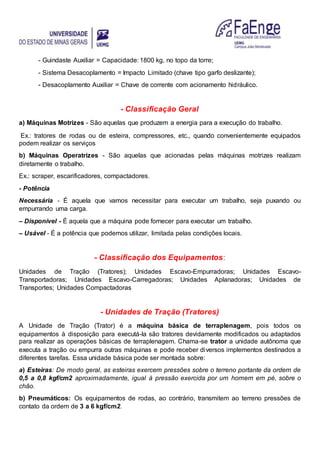 - Guindaste Auxiliar = Capacidade: 1800 kg, no topo da torre;
- Sistema Desacoplamento = Impacto Limitado (chave tipo garfo deslizante);
- Desacoplamento Auxiliar = Chave de corrente com acionamento hidráulico.
- Classificação Geral
a) Máquinas Motrizes - São aquelas que produzem a energia para a execução do trabalho.
Ex.: tratores de rodas ou de esteira, compressores, etc., quando convenientemente equipados
podem realizar os serviços
b) Máquinas Operatrizes - São aquelas que acionadas pelas máquinas motrizes realizam
diretamente o trabalho.
Ex.: scraper, escarificadores, compactadores.
- Potência
Necessária - É aquela que vamos necessitar para executar um trabalho, seja puxando ou
empurrando uma carga.
– Disponível - É aquela que a máquina pode fornecer para executar um trabalho.
– Usável - É a potência que podemos utilizar, limitada pelas condições locais.
- Classificação dos Equipamentos:
Unidades de Tração (Tratores); Unidades Escavo-Empurradoras; Unidades Escavo-
Transportadoras; Unidades Escavo-Carregadoras; Unidades Aplanadoras; Unidades de
Transportes; Unidades Compactadoras
- Unidades de Tração (Tratores)
A Unidade de Tração (Trator) é a máquina básica de terraplenagem, pois todos os
equipamentos à disposição para executá-la são tratores devidamente modificados ou adaptados
para realizar as operações básicas de terraplenagem. Chama-se trator a unidade autônoma que
executa a tração ou empurra outras máquinas e pode receber diversos implementos destinados a
diferentes tarefas. Essa unidade básica pode ser montada sobre:
a) Esteiras: De modo geral, as esteiras exercem pressões sobre o terreno portante da ordem de
0,5 a 0,8 kgf/cm2 aproximadamente, igual à pressão exercida por um homem em pé, sobre o
chão.
b) Pneumáticos: Os equipamentos de rodas, ao contrário, transmitem ao terreno pressões de
contato da ordem de 3 a 6 kgf/cm2.
 