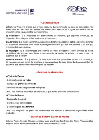 - Características
a) Esforço Trator: É a força que o trator possui na barra de tração (no caso de esteiras) ou nas
rodas motrizes (no caso de tratores de rodas) para executar as funções de rebocar ou de
empurrar outros equipamentos ou implementos;
b) Velocidade: É a velocidade de deslocamento da máquina, que depende, sobretudo, do
dispositivo de montagem, sobre esteiras ou sobre rodas;
c) Aderência: É a maior ou menor capacidade do trator de deslocar-se sobre os diversos terrenos
ou superfícies revestidas, sem haver a patinagem da esteira (ou dos pneus) sobre o 12 solo (ou
revestimento) que o suporta;
d) Flutuação: É a característica que permite ao trator deslocar-se sobre terrenos de baixa
capacidade de suporte, sem haver o afundamento excessivo da esteira, ou dos pneus, na
superfície que o sustém;
e) Balanceamento: É a qualidade que deve possuir o trator, proveniente de uma boa distribuição
de massas e de um centro de gravidade a pequena altura do chão, dando-lhe boas condições de
equilíbrio, sob as mais variadas condições de trabalho.
- Campos de Aplicação
a) Trator de Esteira
- Esforços tratores elevados
- Rampas de grande declividade
- Terrenos de baixa capacidade de suporte
OBS.: Não teremos velocidade de operação, o que resulta em baixa produtividade
b) Trator de Rodas
- Topografia favorável
- Condições de bom suporte
- Boas condições de aderência
OBS.: As máquinas de pneu são insuperáveis em relação a velocidade, significando maior
produção.
- Trator de Esteira Trator de Rodas
Esforço Trator Elevado Elevado, Limitado pela aderência Aderência Boa Ruim Flutuação Boa
Regular a ruim Balanceamento Bom Bom Velocidade Baixa * Alta **
 