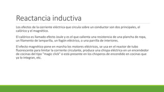 Reactancia inductiva
Los efectos de la corriente eléctrica que circula sobre un conductor son dos principales, el
calórico y el magnético.
El calórico es llamado efecto Joule y es el que calienta una resistencia de una plancha de ropa,
un filamento de lamparilla, un fogón eléctrico, o una parrilla de interiores.
El efecto magnético pone en marcha los motores eléctricos, se usa en el reactor de tubo
fluorescente para limitar la corriente circulante, produce una chispa eléctrica en un encendedor
de cocinas del tipo "magic click" o está presente en los chisperos de encendido en cocinas que
ya lo integran, etc.
 