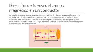 Dirección de fuerza del campo
magnético en un conductor
Un conductor puede ser un cable o alambre por el cual circula una corriente eléctrica. Una
corriente eléctrica es un conjunto de cargas eléctricas en movimiento. Ya que un campo
magnético ejerce una fuerza lateral sobre una carga en movimiento, es de esperar que la
resultante de las fuerza sobre cada carga resulte en una fuerza lateral sobre un alambre por el
que circula una corriente eléctrica.
 