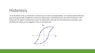Histeresis
es la tendencia de un material a conservar una de sus propiedades, en ausencia del estímulo
que la ha generado. Podemos encontrar diferentes manifestaciones de este fenómeno. Por
extensión se aplica a fenómenos que no dependen sólo de las circunstancias actuales, sino
también de cómo se ha llegado a esas circunstancias
 