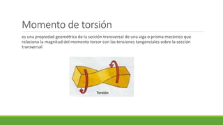 Momento de torsión
es una propiedad geométrica de la sección transversal de una viga o prisma mecánico que
relaciona la magnitud del momento torsor con las tensiones tangenciales sobre la sección
transversal
 