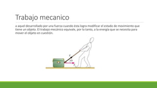 Trabajo mecanico
a aquel desarrollado por una fuerza cuando ésta logra modificar el estado de movimiento que
tiene un objeto. El trabajo mecánico equivale, por lo tanto, a la energía que se necesita para
mover el objeto en cuestión.
 