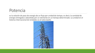 Potencia
es la relación de paso de energía de un flujo por unidad de tiempo; es decir, la cantidad de
energía entregada o absorbida por un elemento en un tiempo determinado. La unidad en el
Sistema Internacional de Unidades es el vatio (watt).
 