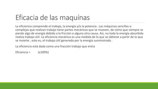 Eficacia de las maquínas
La eficiencia comprende el trabajo, la energía y/o la potencia . Las máquinas sencillas o
complejas que realizan trabajo tiene partes mecánicas que se mueven, de cómo que siempre se
pierde algo de energía debido a la fricción o alguna otra causa. Asi, no toda la energía absorbida
realiza trabajo útil. La eficiencia mecánica es una medida de lo que se obtiene a partir de lo que
se invierte , esto es, el trabajo útil generado por la energía suministrada .
La eficiencia está dada como una fracción trabajo que entra
Eficiencia = (x100%)
 