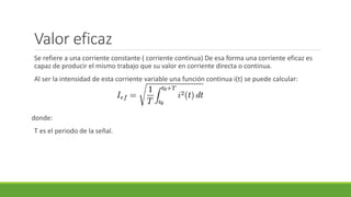Valor eficaz
Se refiere a una corriente constante ( corriente continua) De esa forma una corriente eficaz es
capaz de producir el mismo trabajo que su valor en corriente directa o continua.
Al ser la intensidad de esta corriente variable una función continua i(t) se puede calcular:
donde:
T es el periodo de la señal.
 