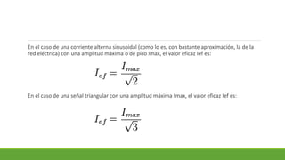 En el caso de una corriente alterna sinusoidal (como lo es, con bastante aproximación, la de la
red eléctrica) con una amplitud máxima o de pico Imax, el valor eficaz Ief es:
En el caso de una señal triangular con una amplitud máxima Imax, el valor eficaz Ief es:
 