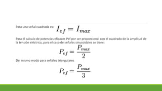 Para una señal cuadrada es:
Para el cálculo de potencias eficaces Pef por ser proporcional con el cuadrado de la amplitud de
la tensión eléctrica, para el caso de señales sinusoidales se tiene:
Del mismo modo para señales triangulares
 