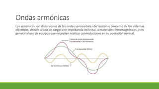 Ondas armónicas
Los armónicos son distorsiones de las ondas senosoidales de tensión o corriente de los sistemas
eléctricos, debido al uso de cargas con impedancia no lineal, a materiales ferromagnéticos, y en
general al uso de equipos que necesiten realizar conmutaciones en su operación normal.
 