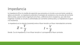 Impedancia
La impedancia (Z) es la medida de oposición que presenta un circuito a una corriente cuando se
aplica una tensión. La impedancia extiende el concepto de resistencia a los circuitos de corriente
alterna (CA), y posee tanto magnitud como fase, a diferencia de la resistencia, que sólo tiene
magnitud. Cuando un circuito es alimentado con corriente continua (CC), su impedancia es igual
a la resistencia.
la impedancia es la relación (cociente) entre el fasor tensión y el fasor intensidad de corriente:
Donde Z es la impedancia, V es el fasor tensión e I corresponde al fasor corriente.
 