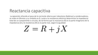 Reactancia capacitiva
La oposición ofrecida al paso de la corriente alterna por inductores (bobinas) y condensadores,
se mide en Ohmios y su símbolo es Ω. Junto a la resistencia eléctrica determinan la impedancia
total de un componente o circuito, de tal forma que la reactancia (X) es la parte imaginaria de la
impedancia (Z) y la resistencia (R) es la parte real, según la igualdad:
 