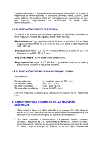 Los generadores de c.c. frecuentemente se usan para el suministro de energía a
  dispositivos de comunicaciones, el transporte (aviones, trenes, buques), para
  cargar baterías. Sin embargo ahora son reemplazados por generadores de c.a.,
  que funcionan conjuntamente con rectificadores de estado sólido
  (semiconductores).


1.3. CLASIFICACIÓN POR NIVEL DE POTENCIA

  En función a la potencia que absorben o generan las máquinas, se dividen en
  micro máquinas, motores de pequeña, media y gran potencia.

 - Micro máquinas.- Cuya potencia varía de décimas de watt hasta 500 w. Estas
    máquinas trabajan tanto en C.A. como en C.C., así como a altas frecuencias
    (400 - 200 Hz).

 - De pequeña potencia.-. 0.5 - 10 kW. funcionan tanto en c.a. como en c.c. y, en
    frecuencia normal (50 - 60 Hz ó más).

 - De potencia media.- 10 kW hasta varios cientos de kW.

 - De gran potencia.- Mayor de 100 kW. Por lo general las máquinas de media y
    gran potencia funcionan a frecuencia industrial.


1.4. CLASIFICACIÓN POR FRECUENCIA DE GIRO (VELOCIDAD)

  Se dividen en :

  De baja velocidad       :       con velocidad menor de 300 r.p.m.;
  De velocidad media      :       (300 - 1500 r.p.m.);
  De altas velocidades :          (1500 - 6000 r.p.m.);
  De extra altas velocidades:     (mayor de 6000 r.p.m.).

  Las micro máquinas se diseñan para velocidades de algunos r.p.m. hasta 6000
  r.p.m.


2. CARACTERÍSTICAS NOMINALES DE LAS MÁQUINAS
   ELÉCTRICAS

  -    Cada máquina tiene una placa adherida a su carcaza. En esta placa se
      indican el tipo, sus características con sus principales índices energéticos y sus
      condiciones de funcionamiento para los cuales ha sido diseñados.

  -    Son datos nominales o características: La potencia, tensión, corriente,
      velocidad, frecuencia de C.A., rendimiento (performance), número de fases,
      factor de potencia y régimen de funcionamiento (para carga permanente, carga
      tipo sierra, carga de emergencia). Además, en la placa figura: Nombre del
 