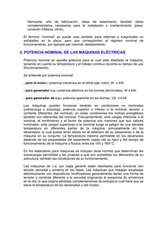 fabricante, año de fabricación, clase de aislamiento, también datos
   complementarios necesarios para la instalación y mantenimiento (peso,
   conexión trifásica, otros).

 El término “nominal” se puede usar también para referirse a magnitudes no
 señaladas en la placa, pero que corresponden al régimen nominal de
 funcionamiento, por ejemplo par nominal, deslizamiento.

3. POTENCIA NOMINAL DE LAS MÁQUINAS ELÉCTRICAS
 Potencia nominal es aquella potencia para la cual está diseñada la máquina,
 teniendo en cuenta su temperatura y el trabajo continuo durante su tiempo de uso
 (funcionamiento).

 Se entiende por potencia nominal:

 - para el motor.- potencia mecánica en el árbol (eje, rotor), W ó kW;

 - para generador c.c.- potencia eléctrica en los bornes (terminales), W ó kW;

 - para generador de c.a.- potencia aparente en los bornes, VA ó kVA.

 Las máquinas pueden funcionar también en condiciones no nominales
 (sobrecarga y subcarga, potencia superior o inferior a la nominal, tensión y
 corriente diferentes del nominal), en estas condiciones los índices energéticos
 también son diferentes del nominal. Frecuentemente, ante cargas inferiores a la
 nominal, el rendimiento y el factor de potencia son menores que sus valores
 nominales; ante cargas superiores a la nominal surge el peligro de una elevada
 temperatura en diferentes partes de la máquina, principalmente en los
 devanados, lo cual puede tener efecto en el deterioro de su aislamiento o de la
 máquina en su conjunto. La temperatura máxima permisible en los devanados
 depende de las propiedades del aislamiento usado (de su tipo) y del tiempo de
 funcionamiento de la máquina y fluctúa entre los 105 y 180º C.

 En los estándares para máquinas se incluyen otras normas que determinan las
 sobrecargas permitidas y las pruebas a que son sometidas los elementos de su
 estructura, también las condiciones de su funcionamiento.

 Las máquinas de c.a. por regla general están diseñados para funcionar con
 tensión senoidal y simetría en las fases. Las máquinas que trabajan acopladas
 eléctricamente con dispositivos rectificadores generalmente tienen una forma de
 tensión y corriente diferente a la senoidal originando la presencia de armónicos
 en la red, lo que origina pérdidas complementarias de energía lo cual hace que se
 eleve la temperatura de los devanados y del núcleo.
 