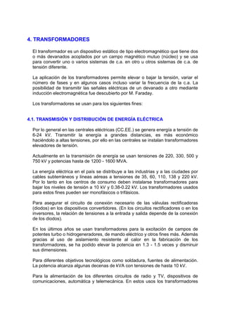 4. TRANSFORMADORES

  El transformador es un dispositivo estático de tipo electromagnético que tiene dos
  o más devanados acoplados por un campo magnético mutuo (núcleo) y se usa
  para convertir uno o varios sistemas de c.a. en otro u otros sistemas de c.a. de
  tensión diferente.

  La aplicación de los transformadores permite elevar o bajar la tensión, variar el
  número de fases y en algunos casos incluso variar la frecuencia de la c.a. La
  posibilidad de transmitir las señales eléctricas de un devanado a otro mediante
  inducción electromagnética fue descubierto por M. Faraday.

  Los transformadores se usan para los siguientes fines:


4.1. TRANSMISIÓN Y DISTRIBUCIÓN DE ENERGÍA ELÉCTRICA

  Por lo general en las centrales eléctricas (CC.EE.) se genera energía a tensión de
  6-24 kV. Transmitir la energía a grandes distancias, es más económico
  haciéndolo a altas tensiones, por ello en las centrales se instalan transformadores
  elevadores de tensión.

  Actualmente en la transmisión de energía se usan tensiones de 220, 330, 500 y
  750 kV y potencias hasta de 1200 - 1600 MVA.

  La energía eléctrica en el país se distribuye a las industrias y a las ciudades por
  cables subterráneos y líneas aéreas a tensiones de 35, 60, 110, 138 y 220 kV.
  Por lo tanto en los centros de consumo deben instalarse transformadores para
  bajar los niveles de tensión a 10 kV y 0.38-0.22 kV. Los transformadores usados
  para estos fines pueden ser monofásicos o trifásicos.

  Para asegurar el circuito de conexión necesario de las válvulas rectificadoras
  (diodos) en los dispositivos convertidores. (En los circuitos rectificadores o en los
  inversores, la relación de tensiones a la entrada y salida depende de la conexión
  de los diodos).

  En los últimos años se usan transformadores para la excitación de campos de
  potentes turbo o hidrogeneradores, de mando eléctrico y otros fines más. Además
  gracias al uso de aislamiento resistente al calor en la fabricación de los
  transformadores, se ha podido elevar la potencia en 1.3 - 1.5 veces y disminuir
  sus dimensiones.

  Para diferentes objetivos tecnológicos como soldadura, fuentes de alimentación.
  La potencia alcanza algunas decenas de kVA con tensiones de hasta 10 kV.

  Para la alimentación de los diferentes circuitos de radio y TV, dispositivos de
  comunicaciones, automática y telemecánica. En estos usos los transformadores
 