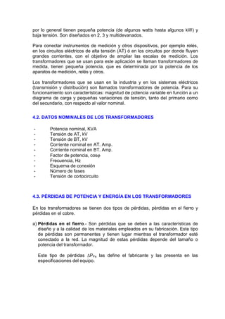 por lo general tienen pequeña potencia (de algunos watts hasta algunos kW) y
baja tensión. Son diseñados en 2, 3 y multidevanados.

Para conectar instrumentos de medición y otros dispositivos, por ejemplo relés,
en los circuitos eléctricos de alta tensión (AT) ó en los circuitos por donde fluyen
grandes corrientes, con el objetivo de ampliar las escalas de medición. Los
transformadores que se usan para este aplicación se llaman transformadores de
medida, tienen pequeña potencia, que es determinada por la potencia de los
aparatos de medición, relés y otros.

Los transformadores que se usan en la industria y en los sistemas eléctricos
(transmisión y distribución) son llamados transformadores de potencia. Para su
funcionamiento son características: magnitud de potencia variable en función a un
diagrama de carga y pequeñas variaciones de tensión, tanto del primario como
del secundario, con respecto al valor nominal.


4.2. DATOS NOMINALES DE LOS TRANSFORMADORES

-        Potencia nominal, KVA
-        Tensión de AT, kV
-        Tensión de BT, kV
-        Corriente nominal en AT. Amp.
-        Corriente nominal en BT. Amp.
-        Factor de potencia, cosϕ
-        Frecuencia, Hz
-        Esquema de conexión
-        Número de fases
-        Tensión de cortocircuito



4.3. PÉRDIDAS DE POTENCIA Y ENERGÍA EN LOS TRANSFORMADORES

En los transformadores se tienen dos tipos de pérdidas, pérdidas en el fierro y
pérdidas en el cobre.

a) Pérdidas en el fierro.- Son pérdidas que se deben a las características de
   diseño y a la calidad de los materiales empleados en su fabricación. Este tipo
   de pérdidas son permanentes y tienen lugar mientras el transformador esté
   conectado a la red. La magnitud de estas pérdidas depende del tamaño o
   potencia del transformador.

    Este tipo de pérdidas ∆PFe las define el fabricante y las presenta en las
    especificaciones del equipo.
 